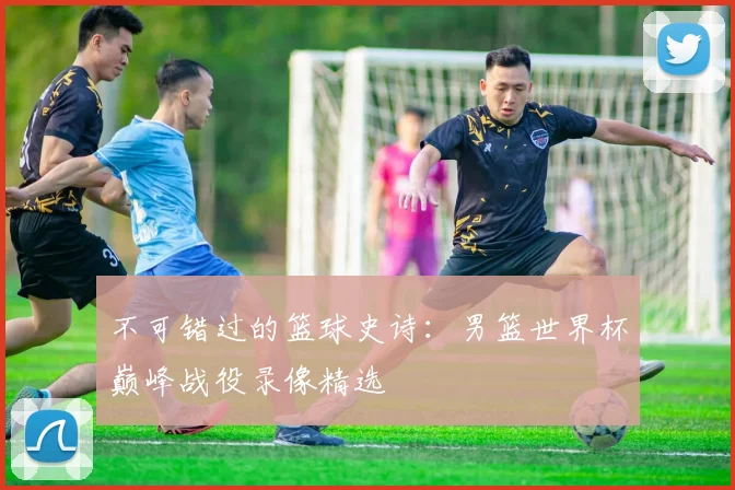 不可错过的篮球史诗：男篮世界杯巅峰战役录像精选