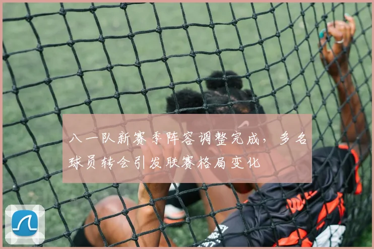 八一队新赛季阵容调整完成，多名球员转会引发联赛格局变化