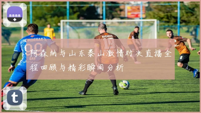 阿森纳与山东泰山激情对决直播全程回顾与精彩瞬间分析