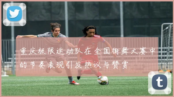 重庆极限运动队在全国街舞大赛中的节奏表现引发热议与赞赏