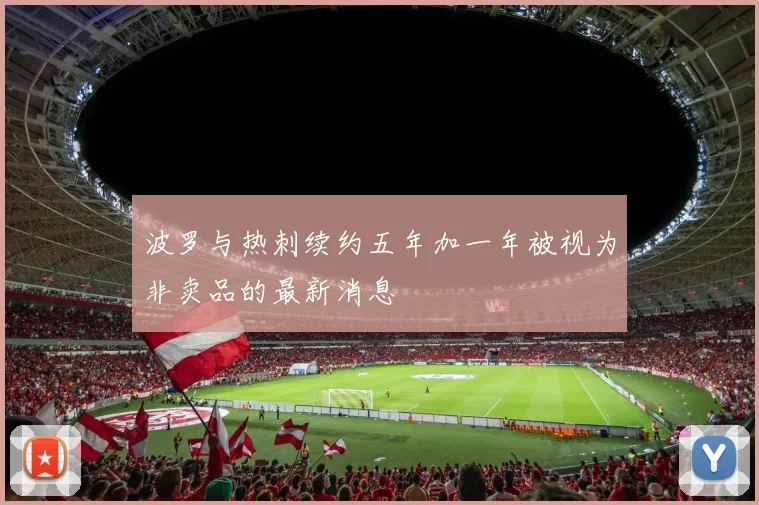波罗与热刺续约五年加一年被视为非卖品的最新消息