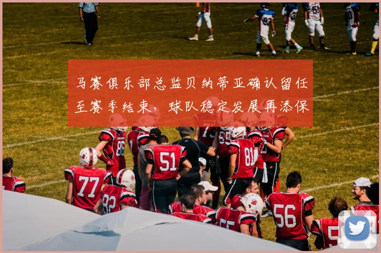 马赛俱乐部总监贝纳蒂亚确认留任至赛季结束，球队稳定发展再添保障