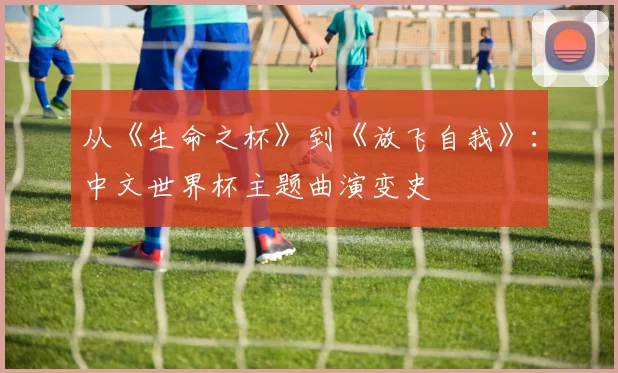 从《生命之杯》到《放飞自我》：中文世界杯主题曲演变史