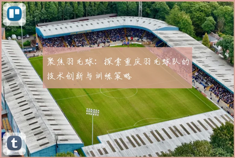 聚焦羽毛球：探索重庆羽毛球队的技术创新与训练策略