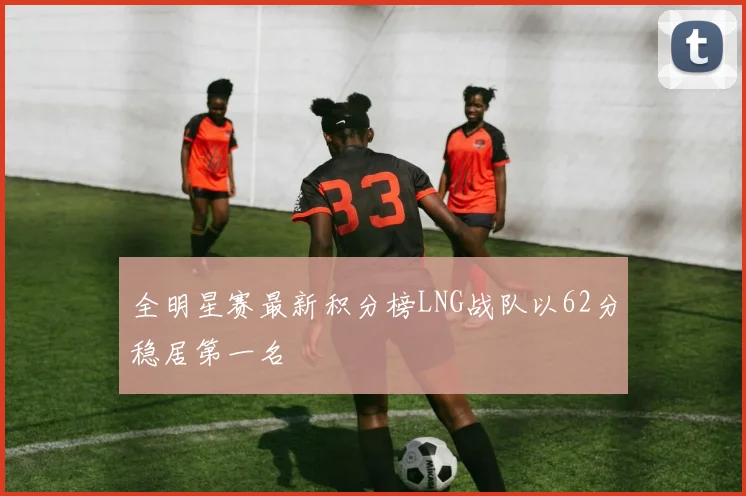 全明星赛最新积分榜LNG战队以62分稳居第一名