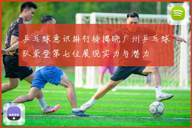 乒乓球意识排行榜揭晓广州乒乓球队荣登第七位展现实力与潜力