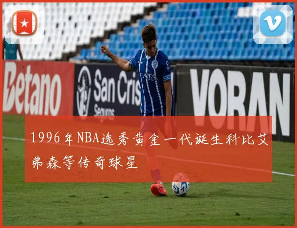 1996年NBA选秀黄金一代诞生科比艾弗森等传奇球星